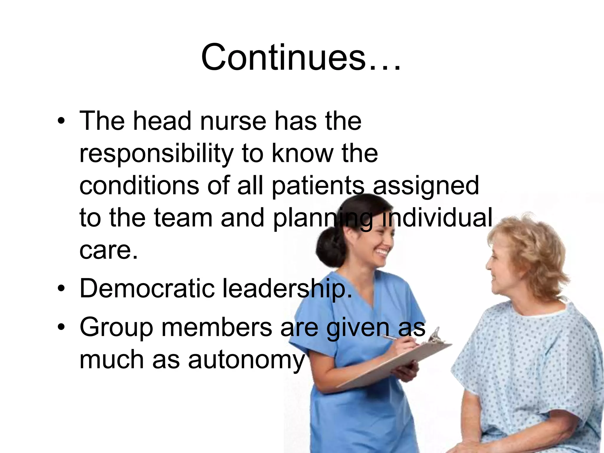 Continues…
• The head nurse has the
responsibility to know the
conditions of all patients assigned
to the team and planning individual
care.
• Democratic leadership.
• Group members are given as
much as autonomy
 