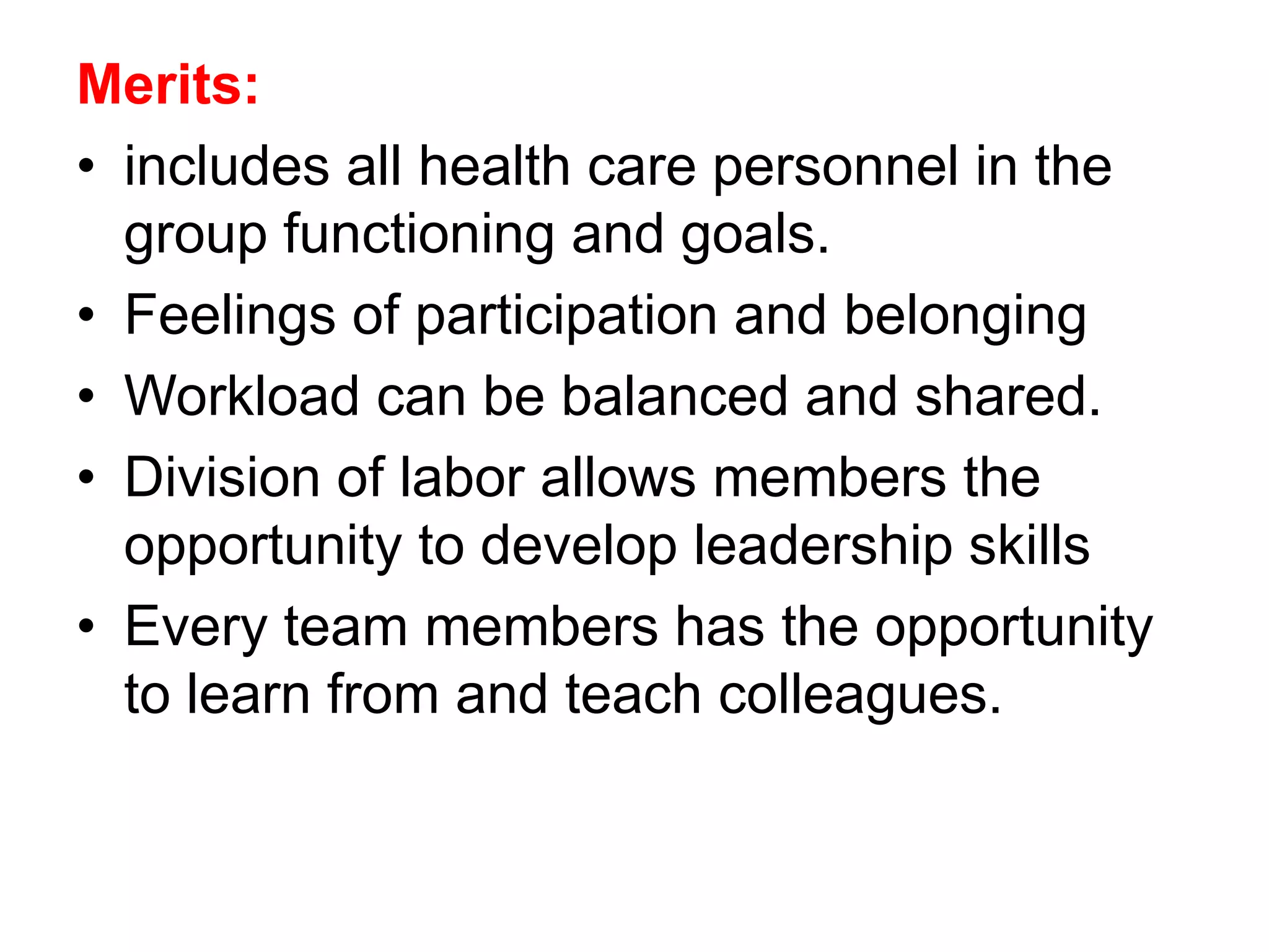 Merits:
• includes all health care personnel in the
group functioning and goals.
• Feelings of participation and belonging
• Workload can be balanced and shared.
• Division of labor allows members the
opportunity to develop leadership skills
• Every team members has the opportunity
to learn from and teach colleagues.
 