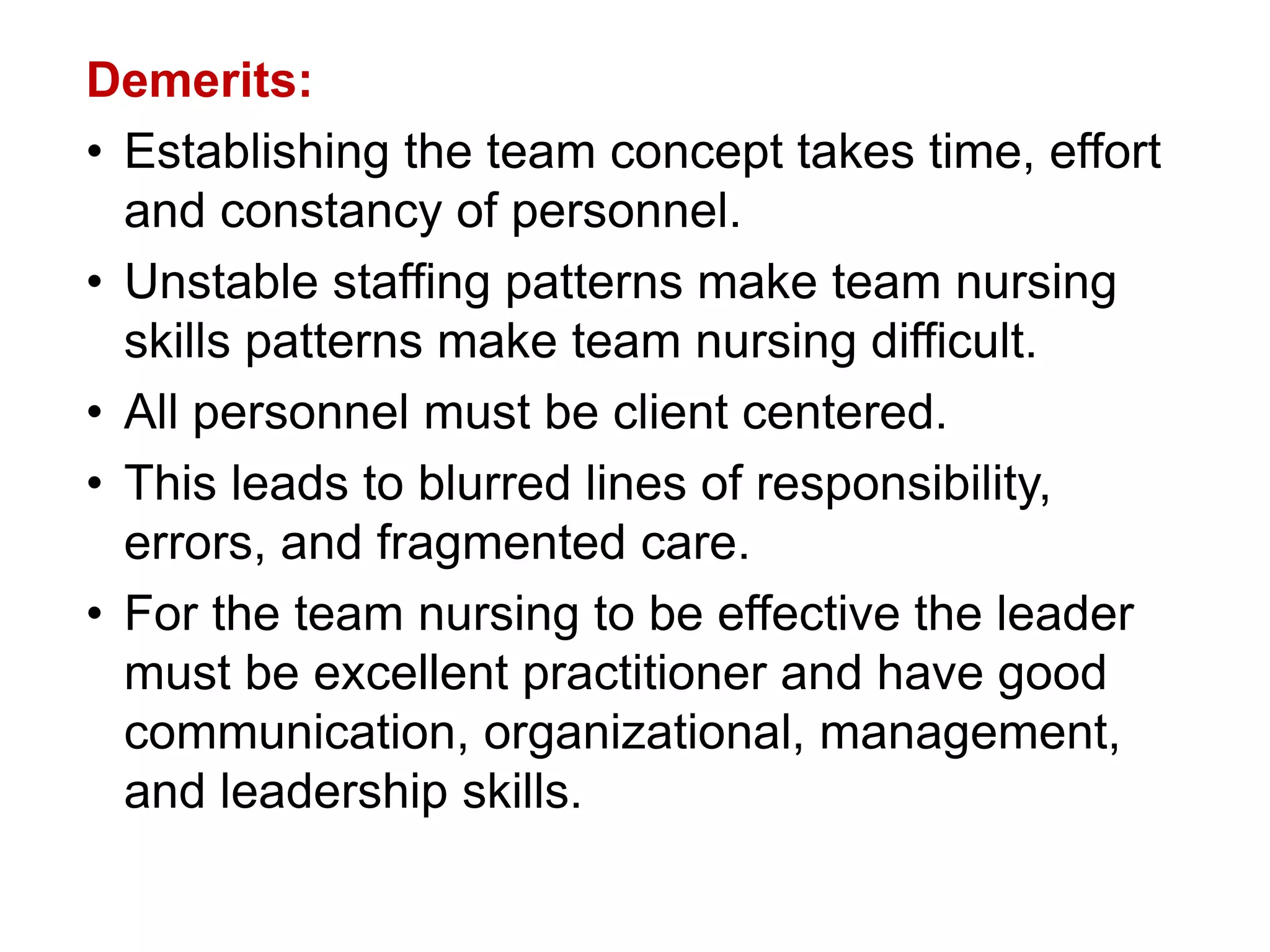 Demerits:
• Establishing the team concept takes time, effort
and constancy of personnel.
• Unstable staffing patterns make team nursing
skills patterns make team nursing difficult.
• All personnel must be client centered.
• This leads to blurred lines of responsibility,
errors, and fragmented care.
• For the team nursing to be effective the leader
must be excellent practitioner and have good
communication, organizational, management,
and leadership skills.
 