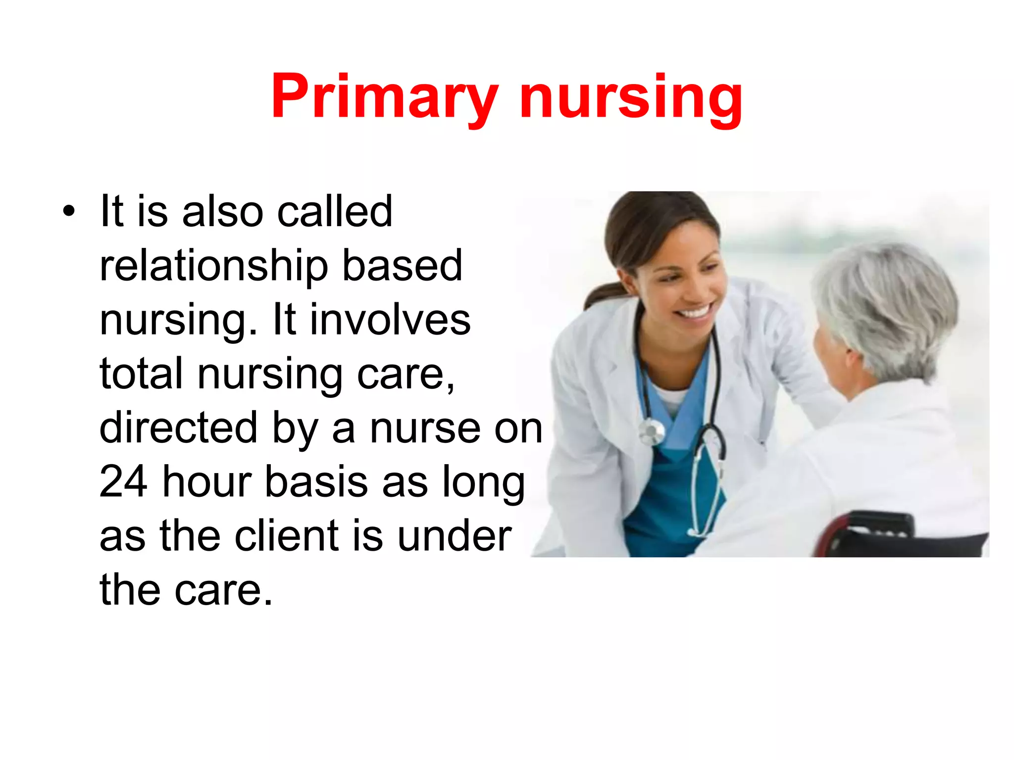 Primary nursing
• It is also called
relationship based
nursing. It involves
total nursing care,
directed by a nurse on
24 hour basis as long
as the client is under
the care.
 