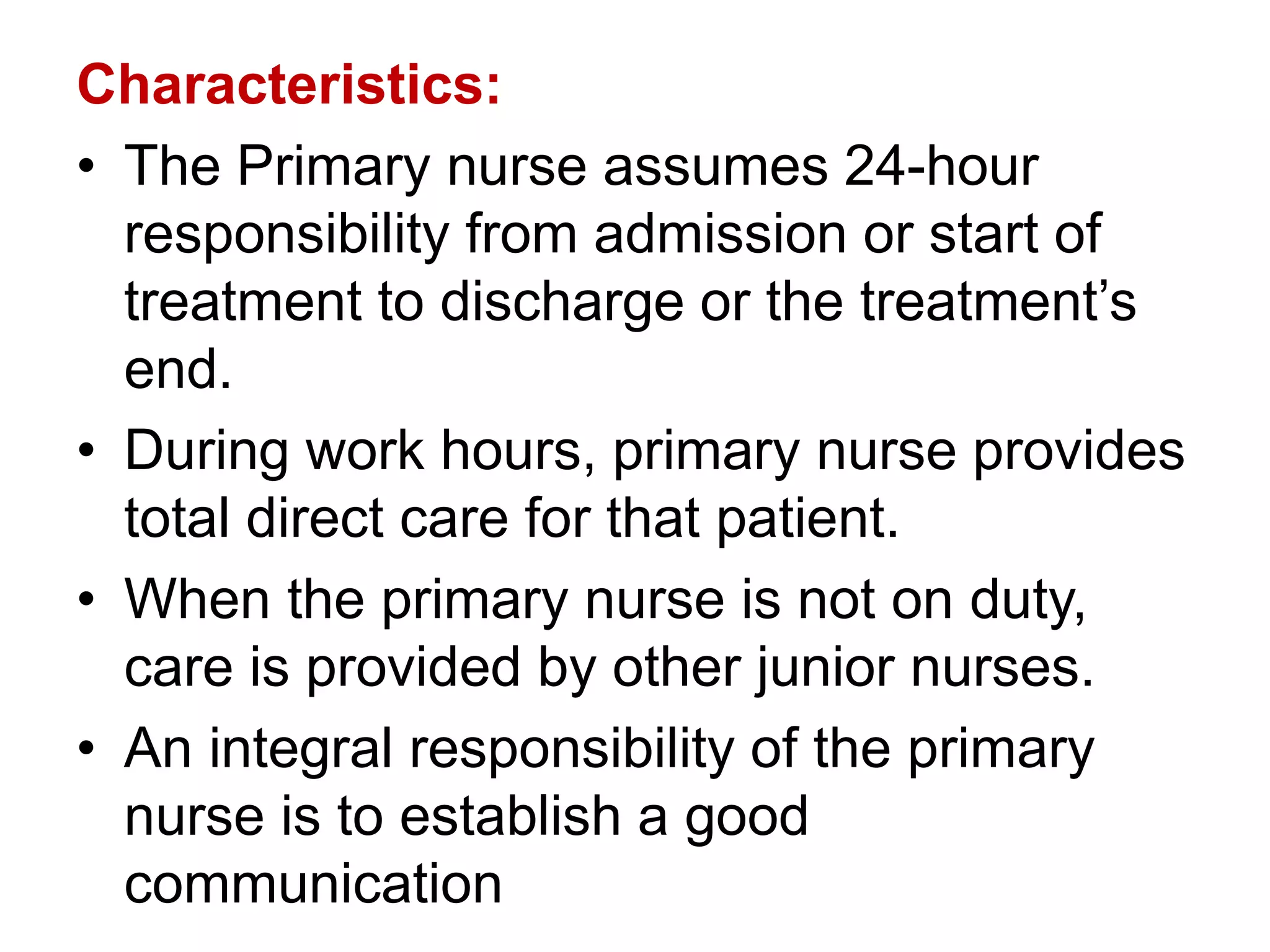 Characteristics:
• The Primary nurse assumes 24-hour
responsibility from admission or start of
treatment to discharge or the treatment’s
end.
• During work hours, primary nurse provides
total direct care for that patient.
• When the primary nurse is not on duty,
care is provided by other junior nurses.
• An integral responsibility of the primary
nurse is to establish a good
communication
 