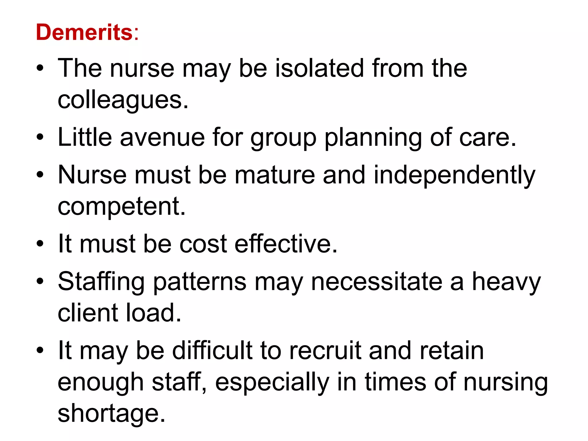 Demerits:
• The nurse may be isolated from the
colleagues.
• Little avenue for group planning of care.
• Nurse must be mature and independently
competent.
• It must be cost effective.
• Staffing patterns may necessitate a heavy
client load.
• It may be difficult to recruit and retain
enough staff, especially in times of nursing
shortage.
 
