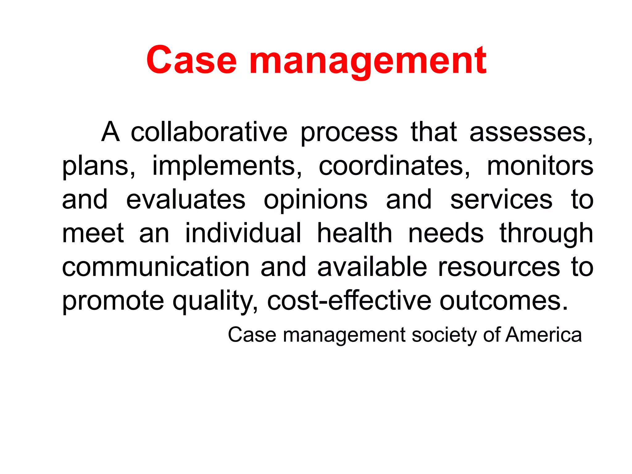 Case management
A collaborative process that assesses,
plans, implements, coordinates, monitors
and evaluates opinions and services to
meet an individual health needs through
communication and available resources to
promote quality, cost-effective outcomes.
Case management society of America
 