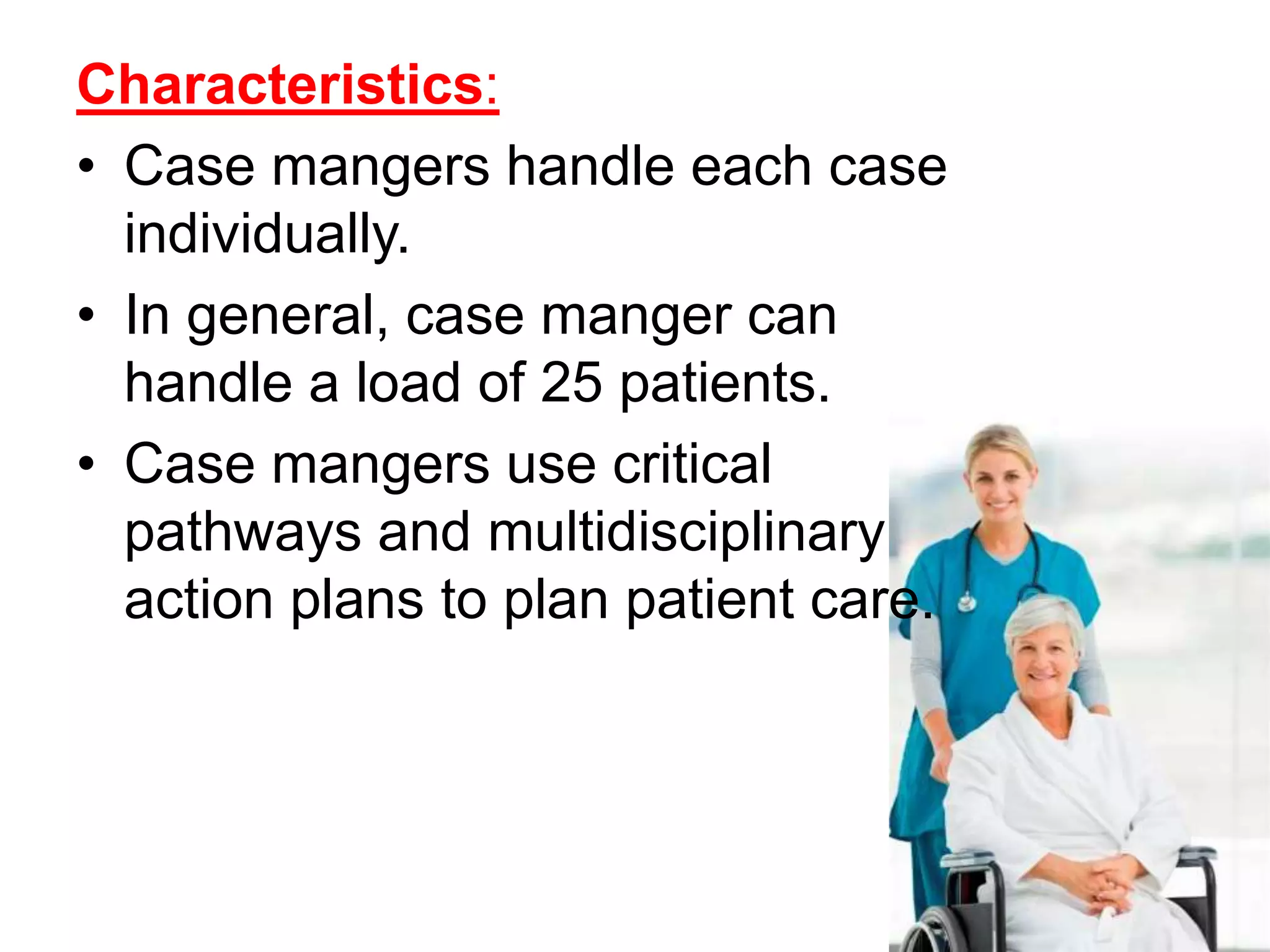Characteristics:
• Case mangers handle each case
individually.
• In general, case manger can
handle a load of 25 patients.
• Case mangers use critical
pathways and multidisciplinary
action plans to plan patient care.
 