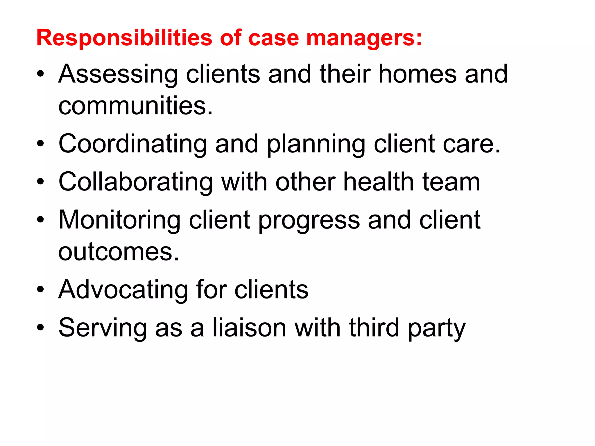 Responsibilities of case managers:
• Assessing clients and their homes and
communities.
• Coordinating and planning client care.
• Collaborating with other health team
• Monitoring client progress and client
outcomes.
• Advocating for clients
• Serving as a liaison with third party
 