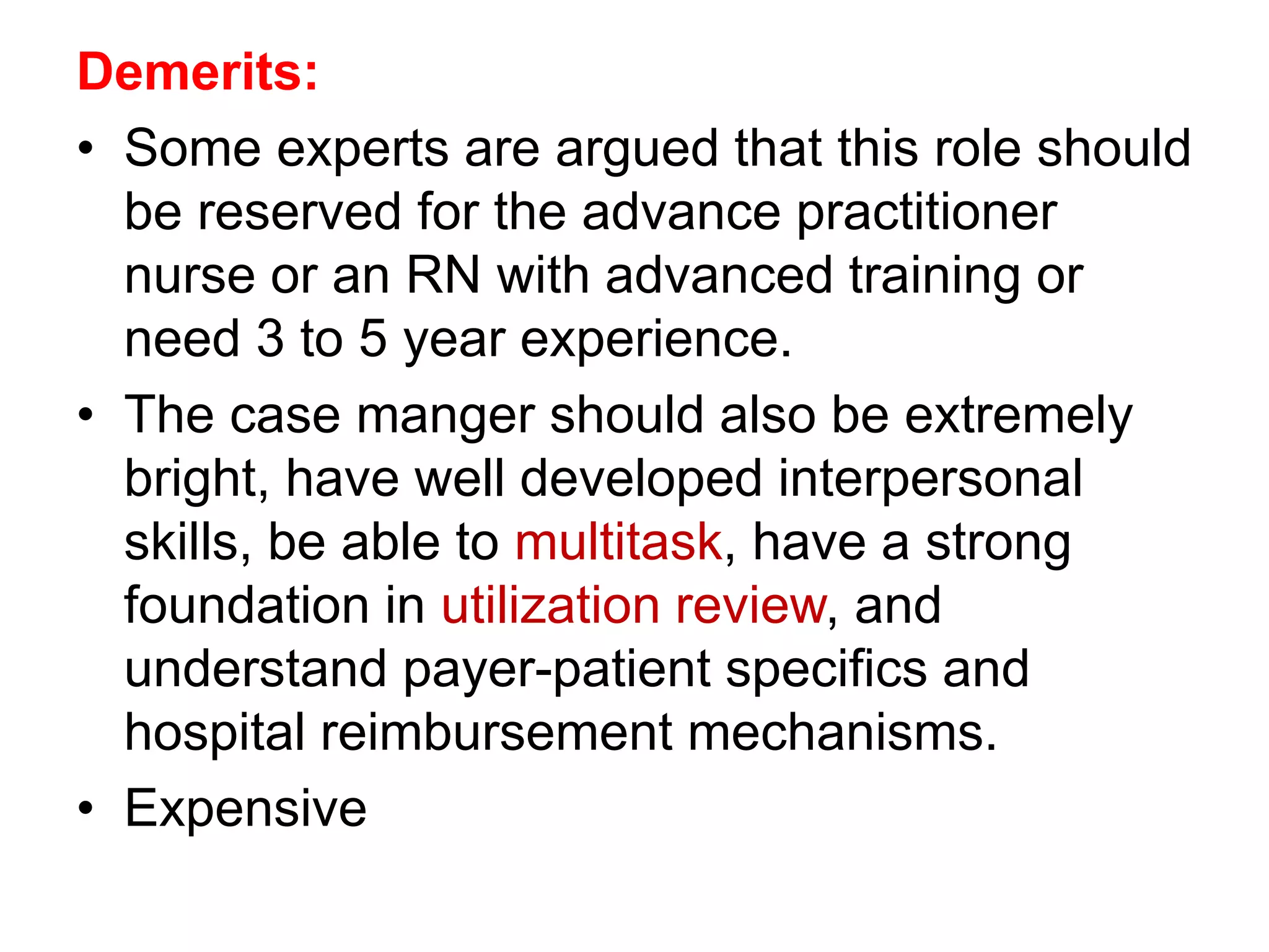 Demerits:
• Some experts are argued that this role should
be reserved for the advance practitioner
nurse or an RN with advanced training or
need 3 to 5 year experience.
• The case manger should also be extremely
bright, have well developed interpersonal
skills, be able to multitask, have a strong
foundation in utilization review, and
understand payer-patient specifics and
hospital reimbursement mechanisms.
• Expensive
 