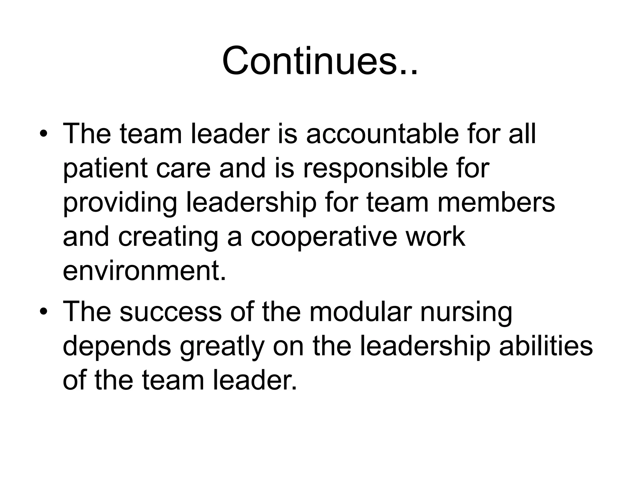 Continues..
• The team leader is accountable for all
patient care and is responsible for
providing leadership for team members
and creating a cooperative work
environment.
• The success of the modular nursing
depends greatly on the leadership abilities
of the team leader.
 