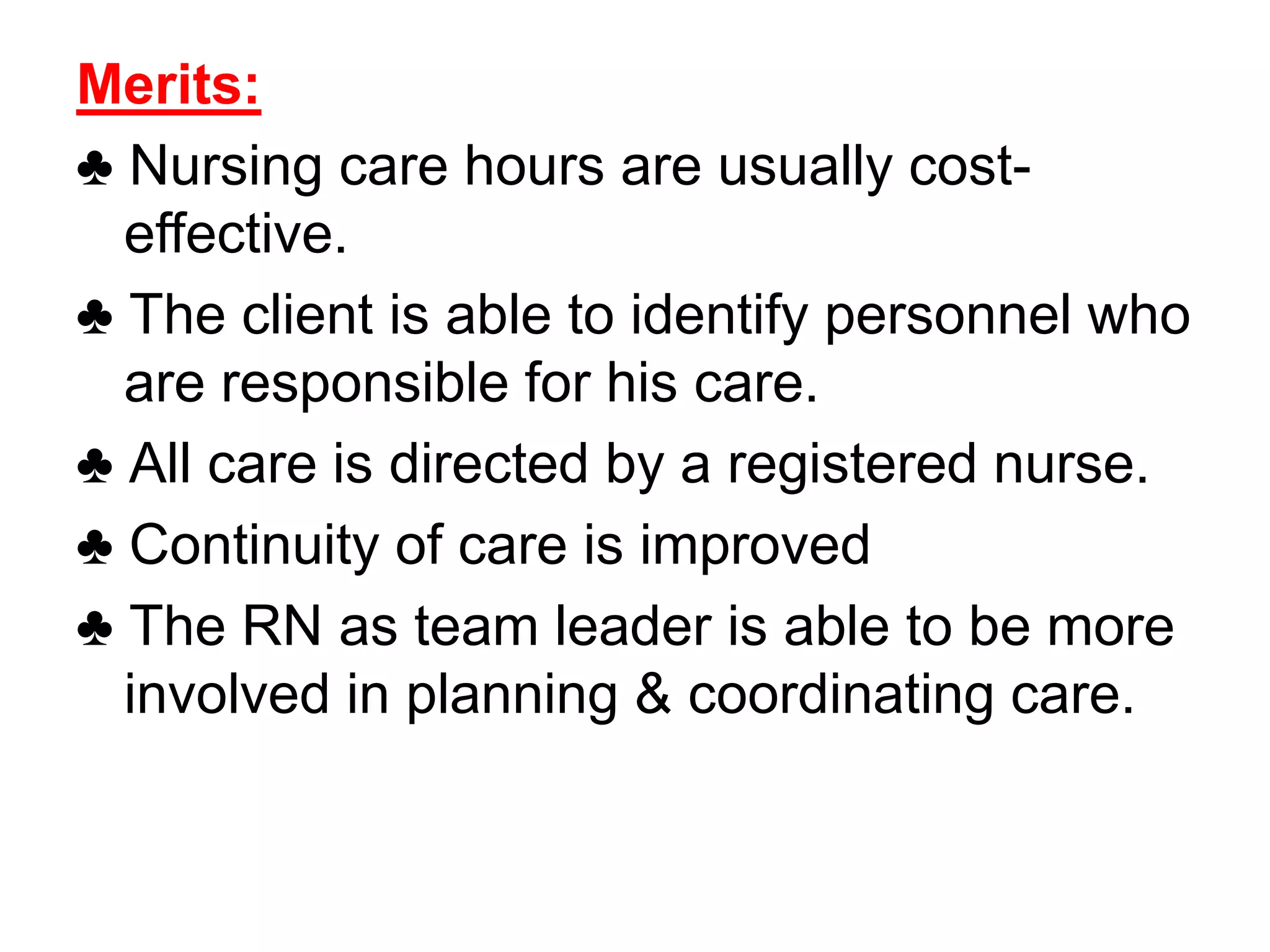Merits:
♣ Nursing care hours are usually cost-
effective.
♣ The client is able to identify personnel who
are responsible for his care.
♣ All care is directed by a registered nurse.
♣ Continuity of care is improved
♣ The RN as team leader is able to be more
involved in planning & coordinating care.
 