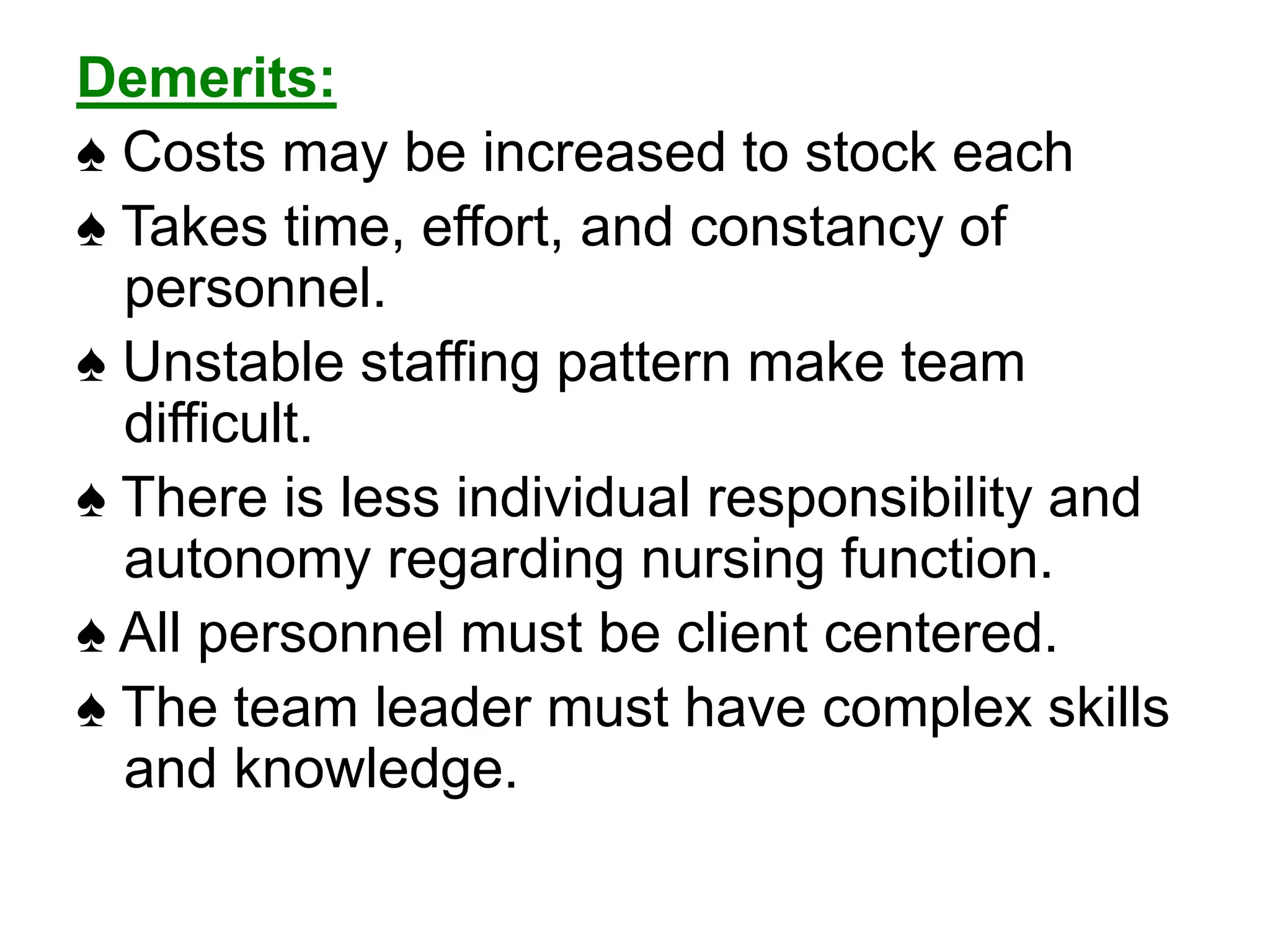 Demerits:
♠ Costs may be increased to stock each
♠ Takes time, effort, and constancy of
personnel.
♠ Unstable staffing pattern make team
difficult.
♠ There is less individual responsibility and
autonomy regarding nursing function.
♠ All personnel must be client centered.
♠ The team leader must have complex skills
and knowledge.
 