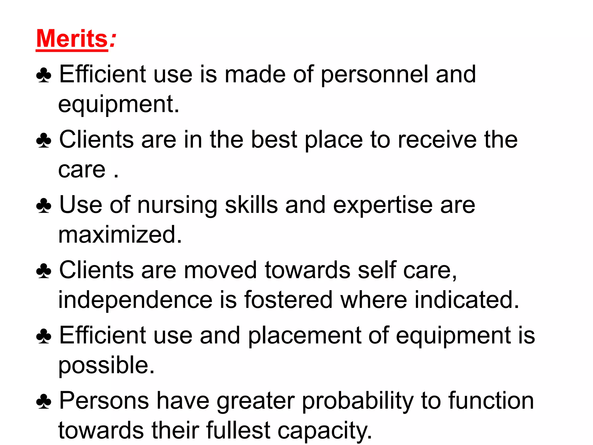 Merits:
♣ Efficient use is made of personnel and
equipment.
♣ Clients are in the best place to receive the
care .
♣ Use of nursing skills and expertise are
maximized.
♣ Clients are moved towards self care,
independence is fostered where indicated.
♣ Efficient use and placement of equipment is
possible.
♣ Persons have greater probability to function
towards their fullest capacity.
 