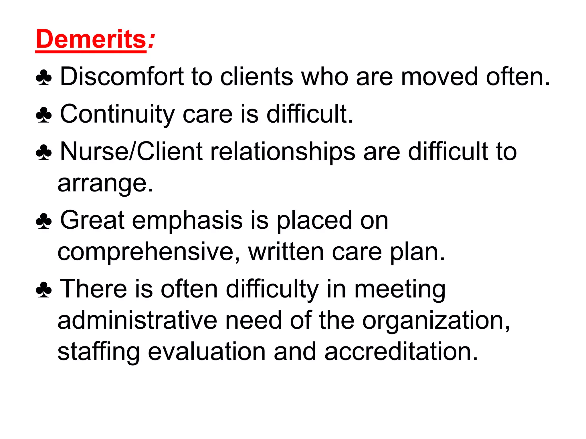 Demerits:
♣ Discomfort to clients who are moved often.
♣ Continuity care is difficult.
♣ Nurse/Client relationships are difficult to
arrange.
♣ Great emphasis is placed on
comprehensive, written care plan.
♣ There is often difficulty in meeting
administrative need of the organization,
staffing evaluation and accreditation.
 