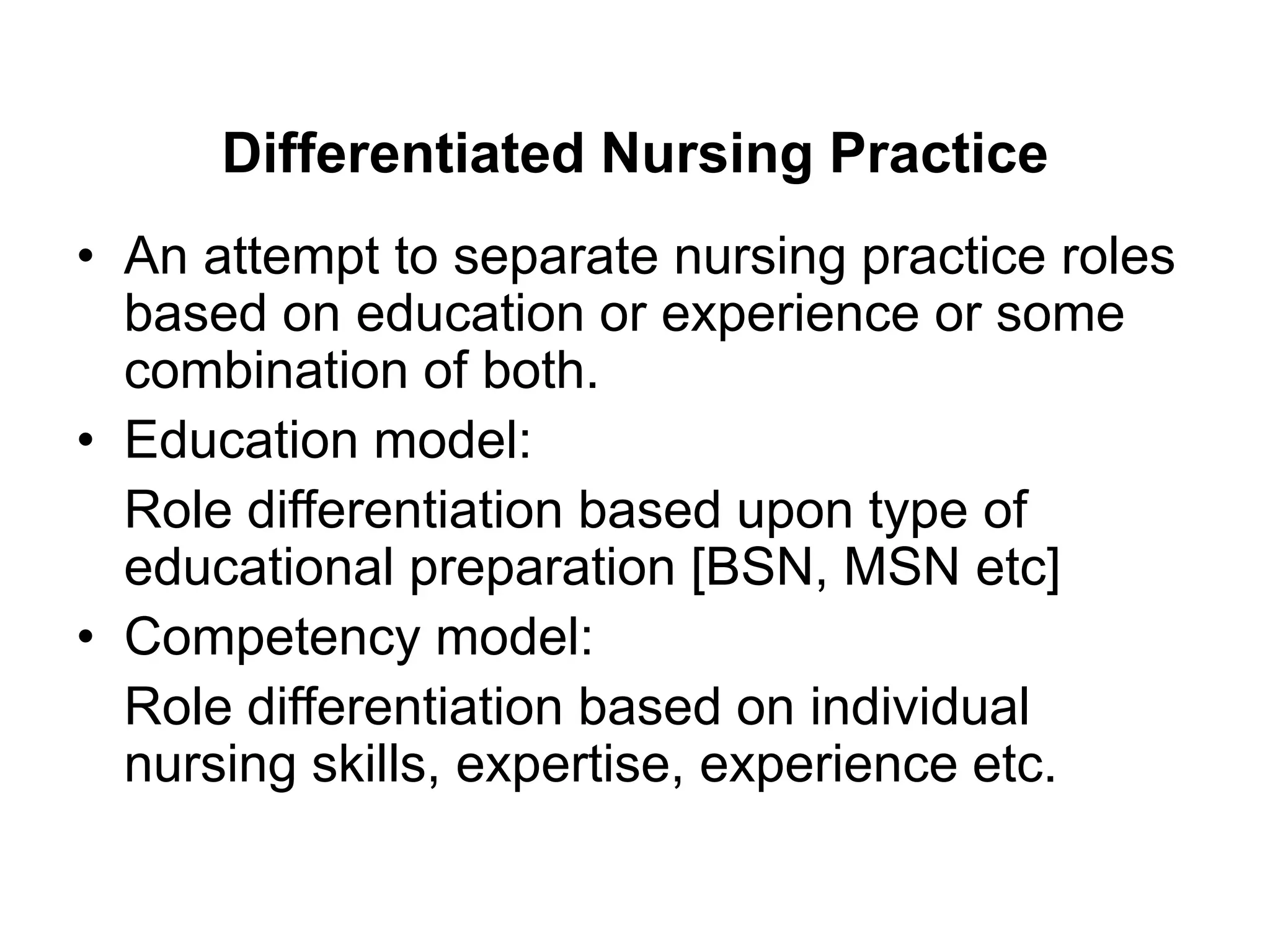 Differentiated Nursing Practice
• An attempt to separate nursing practice roles
based on education or experience or some
combination of both.
• Education model:
Role differentiation based upon type of
educational preparation [BSN, MSN etc]
• Competency model:
Role differentiation based on individual
nursing skills, expertise, experience etc.
 
