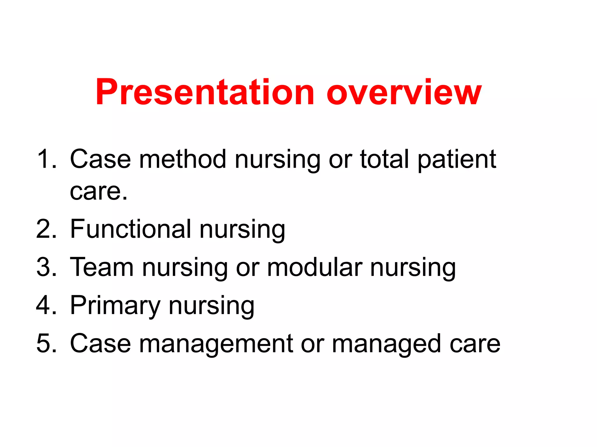 Presentation overview
1. Case method nursing or total patient
care.
2. Functional nursing
3. Team nursing or modular nursing
4. Primary nursing
5. Case management or managed care
 