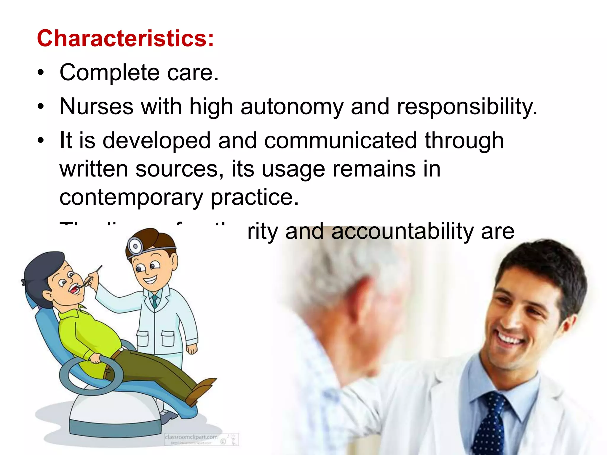 Characteristics:
• Complete care.
• Nurses with high autonomy and responsibility.
• It is developed and communicated through
written sources, its usage remains in
contemporary practice.
• The lines of authority and accountability are
clear.
 