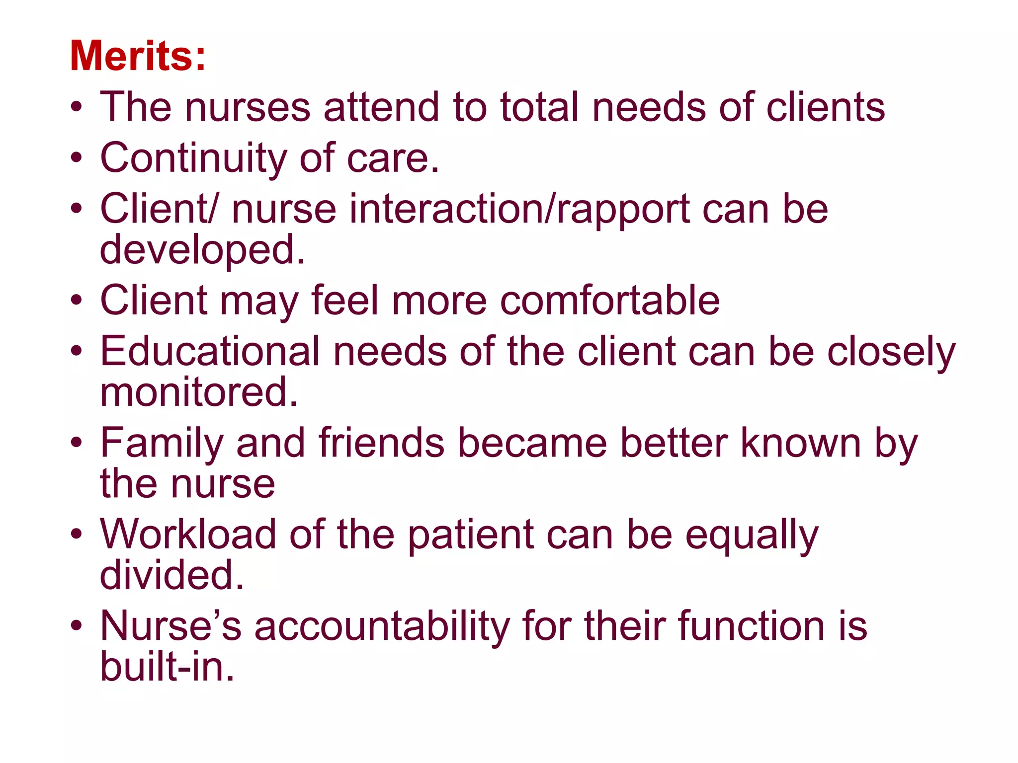 Merits:
• The nurses attend to total needs of clients
• Continuity of care.
• Client/ nurse interaction/rapport can be
developed.
• Client may feel more comfortable
• Educational needs of the client can be closely
monitored.
• Family and friends became better known by
the nurse
• Workload of the patient can be equally
divided.
• Nurse’s accountability for their function is
built-in.
 