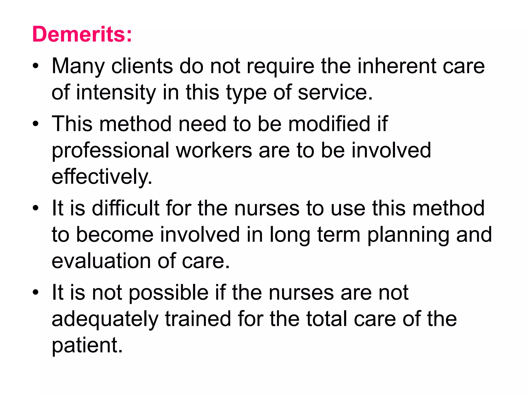 Demerits:
• Many clients do not require the inherent care
of intensity in this type of service.
• This method need to be modified if
professional workers are to be involved
effectively.
• It is difficult for the nurses to use this method
to become involved in long term planning and
evaluation of care.
• It is not possible if the nurses are not
adequately trained for the total care of the
patient.
 