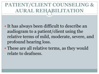 PATIENT/CLIENT COUNSELING &
AURAL REHABILITATION
 It has always been difficult to describe an
audiogram to a patient/client using the
relative terms of mild, moderate, severe, and
profound hearing loss.
 These are all relative terms, as they would
relate to deafness.
 