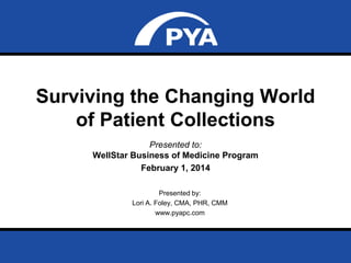 Surviving the Changing World
of Patient Collections
Presented to:
WellStar Business of Medicine Program
February 1, 2014
Presented by:
Lori A. Foley, CMA, PHR, CMM
www.pyapc.com

Prepared for WellStar Business of Medicine Program
February 1, 2014

Page 1

 