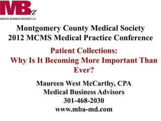 Montgomery County Medical Society
2012 MCMS Medical Practice Conference
Patient Collections:
Why Is It Becoming More Important Than
Ever?
Maureen West McCarthy, CPA
Medical Business Advisors
301-468-2030
www.mba-md.com
 