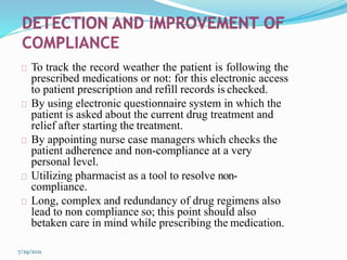 To track the record weather the patient is following the
prescribed medications or not: for this electronic access
to patient prescription and refill records is checked.
By using electronic questionnaire system in which the
patient is asked about the current drug treatment and
relief after starting the treatment.
By appointing nurse case managers which checks the
patient adherence and non-compliance at a very
personal level.
Utilizing pharmacist as a tool to resolve non-
compliance.
Long, complex and redundancy of drug regimens also
lead to non compliance so; this point should also
betaken care in mind while prescribing the medication.
7/29/2021
 