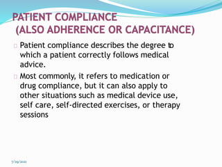 Patient compliance describes the degree to
which a patient correctly follows medical
advice.
Most commonly, it refers to medication or
drug compliance, but it can also apply to
other situations such as medical device use,
self care, self-directed exercises, or therapy
sessions
7/29/2021
 