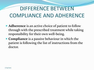 DIFFERENCE BETWEEN
COMPLIANCE AND ADHERENCE
 Adherence is an active choice of patient to follow
through with the prescribed treatment while taking
responsibility for their own well-being.
 Compliance is a passive behaviour in which the
patient is following the list of instructions from the
doctor.
7/29/2021
 