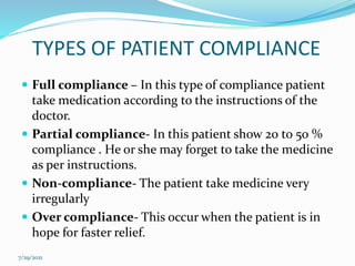 TYPES OF PATIENT COMPLIANCE
 Full compliance – In this type of compliance patient
take medication according to the instructions of the
doctor.
 Partial compliance- In this patient show 20 to 50 %
compliance . He or she may forget to take the medicine
as per instructions.
 Non-compliance- The patient take medicine very
irregularly
 Over compliance- This occur when the patient is in
hope for faster relief.
7/29/2021
 
