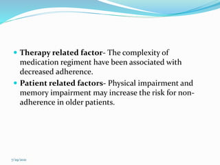  Therapy related factor- The complexity of
medication regiment have been associated with
decreased adherence.
 Patient related factors- Physical impairment and
memory impairment may increase the risk for non-
adherence in older patients.
7/29/2021
 