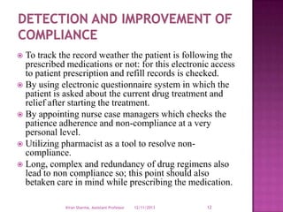 To track the record weather the patient is following the
prescribed medications or not: for this electronic access
to patient prescription and refill records is checked.
 By using electronic questionnaire system in which the
patient is asked about the current drug treatment and
relief after starting the treatment.
 By appointing nurse case managers which checks the
patience adherence and non-compliance at a very
personal level.
 Utilizing pharmacist as a tool to resolve noncompliance.
 Long, complex and redundancy of drug regimens also
lead to non compliance so; this point should also
betaken care in mind while prescribing the medication.


Kiran Sharma, Assistant Professor

12/11/2013

12

 