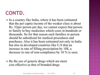 

In a country like India, where it has been estimated
that the per capita income of the weaker class is about
Rs. 32per person per day, we cannot expect that person
or family to buy medicines which costs in hundreds or
thousands. So for that reason such families or person
should be subsidized for medical procedures and
purchases. Also it has been estimated not only in India
but also in developed countries like U.S that an
increase in rate of filling prescription by 10$, a
decrease in rate of non-compliance by 10 % is seen.



By the use of generic drugs which are more
cost effective as that of branded drugs
Kiran Sharma, Assistant Professor

12/11/2013

13

 
