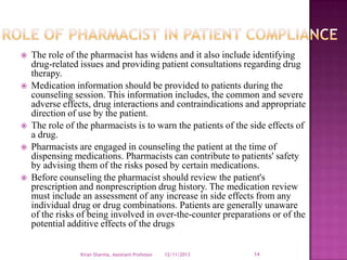 








The role of the pharmacist has widens and it also include identifying
drug-related issues and providing patient consultations regarding drug
therapy.
Medication information should be provided to patients during the
counseling session. This information includes, the common and severe
adverse effects, drug interactions and contraindications and appropriate
direction of use by the patient.
The role of the pharmacists is to warn the patients of the side effects of
a drug.
Pharmacists are engaged in counseling the patient at the time of
dispensing medications. Pharmacists can contribute to patients' safety
by advising them of the risks posed by certain medications.
Before counseling the pharmacist should review the patient's
prescription and nonprescription drug history. The medication review
must include an assessment of any increase in side effects from any
individual drug or drug combinations. Patients are generally unaware
of the risks of being involved in over-the-counter preparations or of the
potential additive effects of the drugs
Kiran Sharma, Assistant Professor

12/11/2013

14

 