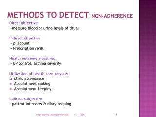 Direct objective
–measure blood or urine levels of drugs
Indirect objective
– pill count
- Prescription refill
Health outcome measures
– BP control, asthma severity
Utilization of health care services
 clinic attendance
 Appointment making
 Appointment keeping
Indirect subjective
– patient interview & diary keeping
Kiran Sharma, Assistant Professor

12/11/2013

8

 