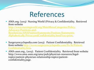 References
 AMA.org. (2013) Nursing World (Privacy & Confidentiality. Retrieved
  from website
  http://www.nursingworld.org/MainMenuCategories/Policy-
  Advocacy/Positions-and-
  Resolutions/ANAPositionStatements/Position-Statements-
  Alphabetically/PrivacyandConfidentiality.html?css=print.

 Surgeryencyclopedia.com (2013). Patient Confidentiality. Retrieved
  from website http://www.surgeryencyclopedia.com/Pa-St/Patient-
  Confidentiality.htm.
 AMA-assn.org., (2013). Patient Confidentiality. Retrieved from website
  http://www.ama-assn.org/ama/pub/physician-resources/legal-
  topics/patient-physician-relationship-topics/patient-
  confidentiality.page.
 
