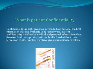 Confidentiality is a right given to a person to have personal medical
information that is identifiable to be kept private. Patient
confidentiality is defined as medical and personal information when
given to a healthcare provider will not be disclosed without their
permission to others unless they have given permission for a release.
 
