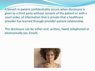 A breach in patient confidentiality occurs when disclosure is
given to a third party without consent of the patient or with a
court order, of information that is private that a healthcare
provider has learned through provider-patient relationship.

This disclosure can be either oral, written, faxed, telephoned or
electronically (ex. Email).
 