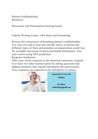 Patient Confidentiality
Resources
Discussion and Participation Scoring Guide
.
Capella Writing Center: APA Style and Formatting
.
Discuss the seriousness of breaching patient confidentiality.
Use your text and at least one outside source to discuss the
different types of fines and penalties an organization could face
for wrongful disclosure of protected health information. Cite
your source using APA guidelines.
Response Guidelines
After your initial response to the discussion question, respond
to at least two other learners posts by asking questions and
adding comments that expand and deepen the conversation.
Your responses are expected to be substantive in nature.
 