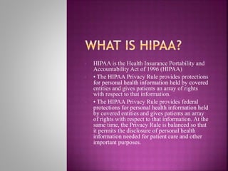 • HIPAA is the Health Insurance Portability and
Accountability Act of 1996 (HIPAA)
• • The HIPAA Privacy Rule provides protections
for personal health information held by covered
entities and gives patients an array of rights
with respect to that information.
• • The HIPAA Privacy Rule provides federal
protections for personal health information held
by covered entities and gives patients an array
of rights with respect to that information. At the
same time, the Privacy Rule is balanced so that
it permits the disclosure of personal health
information needed for patient care and other
important purposes.
 