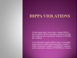 • If individuals didn’t know they violated HIPAA
they would be fined a minimum violation of $100
per violation and a maximum violation of $50,000
per violation.
•
If an individual violates HIPAA due to reasonable
cause and not willful neglect then they would be
fined a minimum violation of $1000 per violation
and a maximum violation of $50,000 per violation.
 