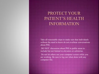 • Take all reasonable steps to make sure that individuals
without the need to know do not overhear conversations
about PHI.
• DO NOT discussion about PHI in public areas to
include but not limited to elevators or cafeterias.
• Do not let others see your computer screen while you
are working. Be sure to log out when done with any
computer file.
 