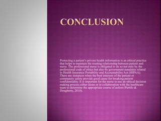 Protecting a patient’s private health information is an ethical practice
that helps to maintain the trusting relationship between patient and
nurse. The professional nurse is obligated to do so not only by the
professional code of ethics but also by government mandates related
to Health Insurance Portability and Accountability Act (HIPAA).
There are instances when the best interests of the patient or
community safety provide good cause for breaking patient
confidentiality. It is important for the nurse to use an ethical decision
making process either alone or in collaboration with the healthcare
team to determine the appropriate course of action (Purtilo &
Dougherty, 2010).
 