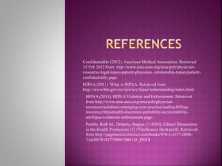 • Confidentiality (2012). American Medical Association. Retrieved
15 Feb 2012 from: http://www.ama-assn.org/ama/pub/physician-
resources/legal-topics/patient-physician- relationship-topics/patient-
confidentiality.page
• HIPAA (2011). What is HIPAA. Retrieved from
http://www.hhs.gov/ocr/privacy/hipaa/understanding/index.html.
• HIPAA (2011). HIPAA Violation and Enforcement. Retrieved
from http://www.ama-assn.org/ama/pub/physician-
resources/solutions-managing-your-practice/coding-billing-
insurance/hipaahealth-insurance-portability-accountability-
act/hipaa-violations-enforcement.page.
• Purtilo, Ruth M., Doherty, Regina (112010). Ethical Dimensions
in the Health Professions [5] (VitalSource Bookshelf), Retrieved
from http://pageburstls.elsevier.com/books/978-1-4377-0896-
7/id/B9781437708967000126_f5010
 