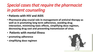 Special cases that require the pharmacist
in patient counseling
• Patients with HIV and AIDS
• Pharmacist play crucial role in management of antiviral therapy as
well as in promoting long term adherence, avoiding drug
interaction, minimizing toxic effects, simplifying dose regimen,
decreasing drug cost and preventing transmission of virus.
• Patients with mental illness
• promoting adherence
• simplifying dose regimen
 