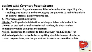 patient with Coronary heart disease
1. Non–pharmacological measures: It includes education regarding diet,
smoking, and exercise and encouraging the patients to maintain a diary
on anginal attacks, pain symptoms etc.
2. Pharmacological measures:
Nitrates Sublingual administration, sublingual tablets should not be
chewed or crushed, use of transdermal patches, do not stand up
immediately while using this medication.
Aspirin- Encourage the patient to take drug with food. Monitor for
abdominal pain, tarry stools, fever, spitting otablets. In case of enteric-
coated preparations, ask the patient not to crush or chew the tablets.
 