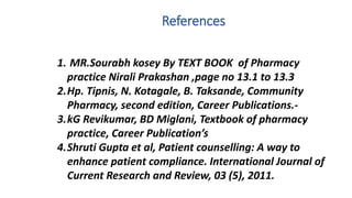 References
1. MR.Sourabh kosey By TEXT BOOK of Pharmacy
practice Nirali Prakashan ,page no 13.1 to 13.3
2.Hp. Tipnis, N. Kotagale, B. Taksande, Community
Pharmacy, second edition, Career Publications.-
3.kG Revikumar, BD Miglani, Textbook of pharmacy
practice, Career Publication’s
4.Shruti Gupta et al, Patient counselling: A way to
enhance patient compliance. International Journal of
Current Research and Review, 03 (5), 2011.
 