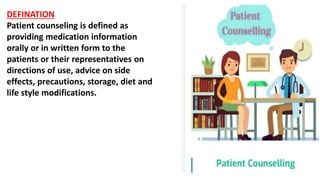 DEFINATION
Patient counseling is defined as
providing medication information
orally or in written form to the
patients or their representatives on
directions of use, advice on side
effects, precautions, storage, diet and
life style modifications.
 