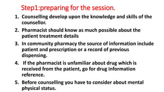 Step1:preparing for the session.
1. Counselling develop upon the knowledge and skills of the
counsellor.
2. Pharmacist should know as much possible about the
patient treatment details
3. In community pharmacy the source of information include
patient and prescription or a record of previous
dispensing.
4. If the pharmacist is unfamiliar about drug which is
received from the patient, go for drug information
reference.
5. Before counselling you have to consider about mental
physical status.
 