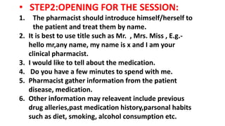 • STEP2:OPENING FOR THE SESSION:
1. The pharmacist should introduce himself/herself to
the patient and treat them by name.
2. It is best to use title such as Mr. , Mrs. Miss , E.g.-
hello mr,any name, my name is x and I am your
clinical pharmacist.
3. I would like to tell about the medication.
4. Do you have a few minutes to spend with me.
5. Pharmacist gather information from the patient
disease, medication.
6. Other information may releavent include previous
drug alleries,past medication history,parsonal habits
such as diet, smoking, alcohol consumption etc.
 