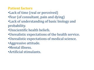 Patient factors
•Lack of time (real or perceived)
•Fear (of consultant, pain and dying)
•Lack of understanding of basic biology and
probability.
•Unscientific health beliefs.
•Unrealistic expectations of the health service.
•Unrealistic expectations of medical science.
•Aggressive attitude.
•Mental illness.
•Artificial stimulants.
 