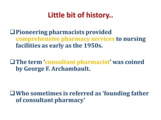 Little bit of history..
Pioneering pharmacists provided
comprehensive pharmacy services to nursing
facilities as early as the 1950s.
The term ‘consultant pharmacist’ was coined
by George F. Archambault.
Who sometimes is referred as ‘founding father
of consultant pharmacy’
 