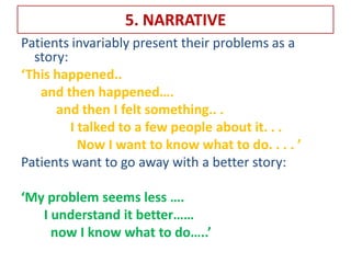 5. NARRATIVE
Patients invariably present their problems as a
story:
‘This happened..
and then happened….
and then I felt something.. .
I talked to a few people about it. . .
Now I want to know what to do. . . . ’
Patients want to go away with a better story:
‘My problem seems less ….
I understand it better……
now I know what to do…..’
 